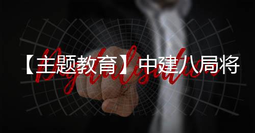 八局浦江学习成主中建化为果转将经验题教育生动实践