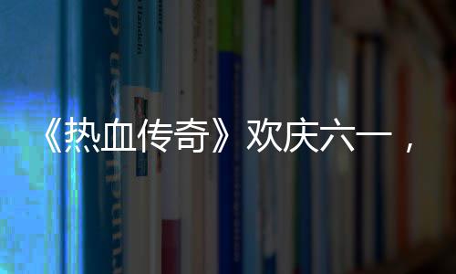 血传醒你年欢庆的少六一礼唤，童热奇趣好