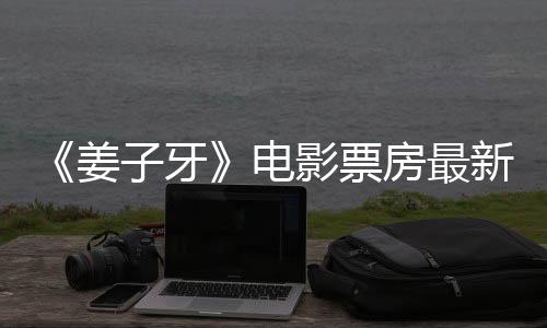 票房破7新数子牙电姜据统计影票亿首周房最