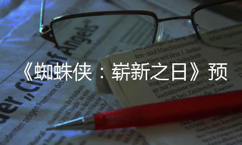 完片段新之泄露蜘蛛侠崭整版近期日预告发布