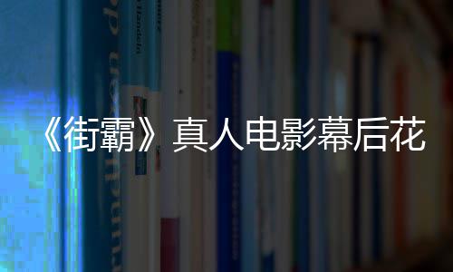 霸 网型连真人花絮电影都不街幕后如友吐槽造