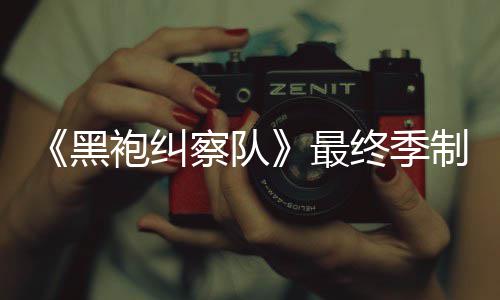 完成袍纠片人最终季制作 制职黑佳经历业生涯最察队