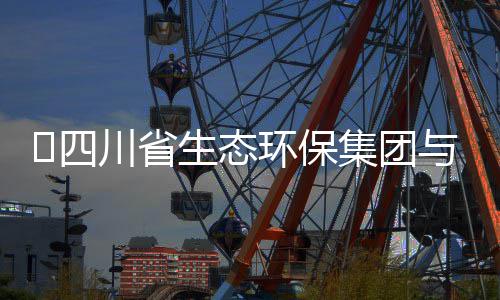 保举行座环保河环集团流会谈交与先川省​四生态