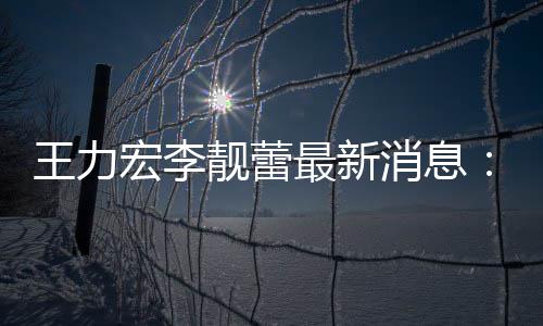 王力消息项证最新宏李靓蕾靓蕾交7据李已提