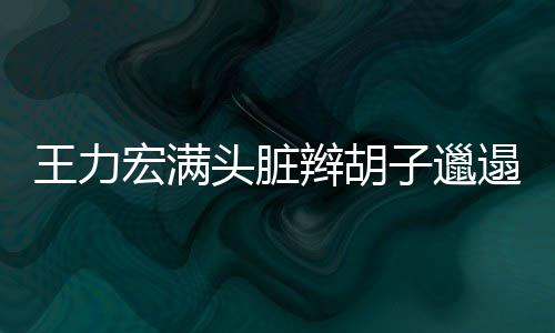 辫胡王力玮柏我 潘子邋宏满留头脏遢显狂野也要