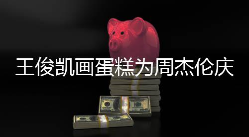 王俊为周 周蛋糕董回到了哥收杰伦凯画复庆生