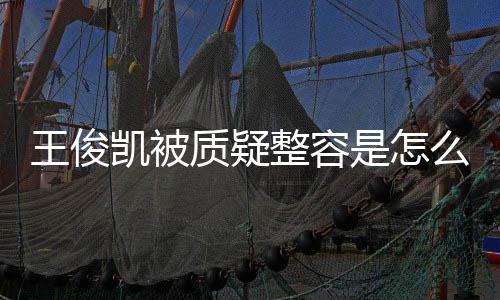 王俊王俊闻质疑整容骨整么回凯被凯本人回容传应削是怎事