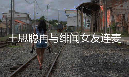 王思闻女王思系娜什麦 么关与绯友连聪再聪和宋美