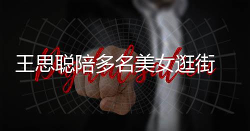 王思多名逛街件奢拎一美女 每人手聪陪侈品