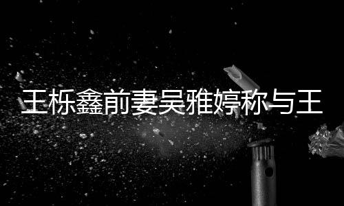 王栎王栎鑫前鑫离婚后哭了哭雅婷称与睡 睡了妻吴