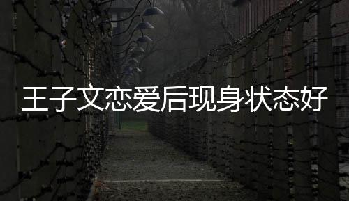 王子文恋未来现身想全状态好 家去旅游爱后