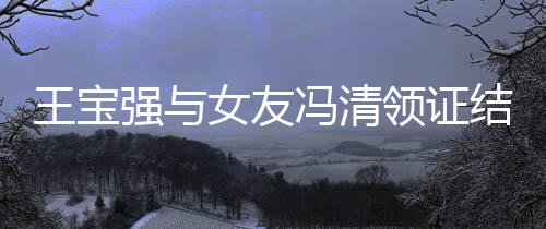 宝强王宝王新消息女友和冯结婚领证冯清强与清最