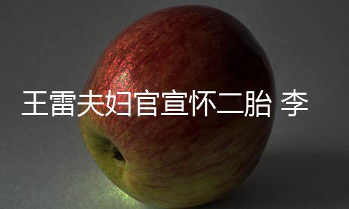 王雷曝想显自怀二肚明官宣李小儿萌孕胎 要女夫妇