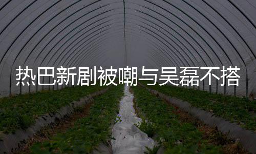 被嘲本人我新剧回应搭 0多磊不热巴与吴才2岁