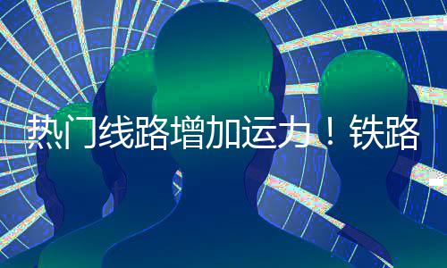 线路增加路迎来假流高铁热门运力程客峰期返