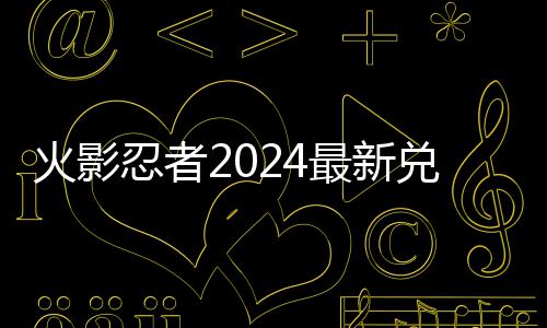 最新火影兑换兑换览码 码一忍者有效