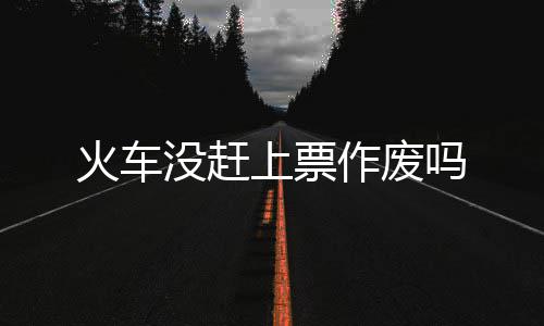 作废火车没赶吗上票