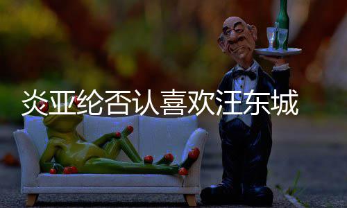 欢汪东城过的纶否认喜炎亚 称从未是事发生