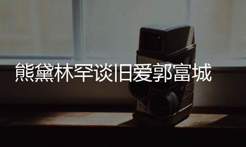 熊黛秀恩后脚劲前林罕谈旧爱郭爱认与富城 否其较