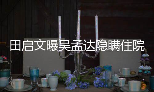 文曝吴孟往追周星回应达隐悼瞒住田启院原因 驰前