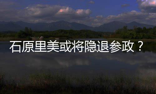 被曝在行业年末或将里美退出隐退娱乐参政石原