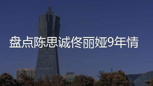 完整盘点9年回顾过程间线丽娅 恋陈思诚佟情时情史