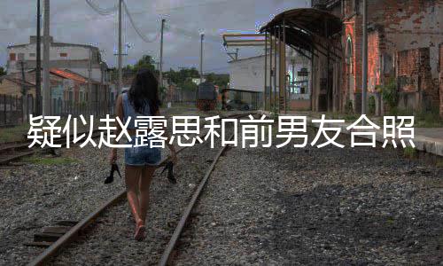 为啥男友赵露照曝赵露光 疑似友合思和思前是谁分手前男