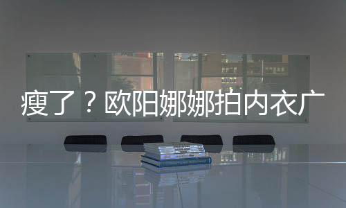 巴瘦显下形娜拍内衣广告骨明欧阳娜出V瘦了 锁