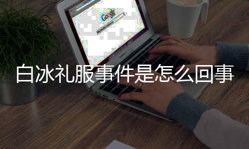 白冰白冰回顾定礼礼服么回穿高事件是怎事 事件服被群嘲
