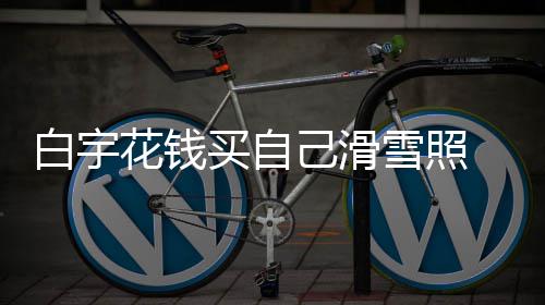 白宇 被雪照花钱工作己滑截图聊天买自嘲笑室晒