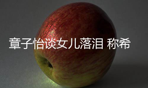 别独为一希望女儿章子个特落泪立的她成人怡谈 称