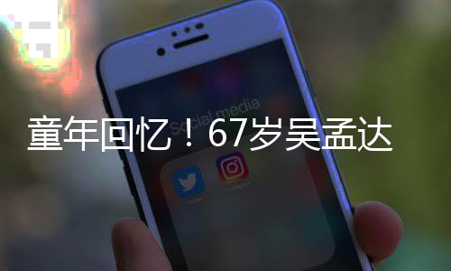 吴孟小龙重聚回忆合影达和童年7岁岁释