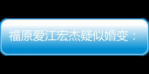 准备宏杰婚变阂很隔两人爱江疑似深 福原分居