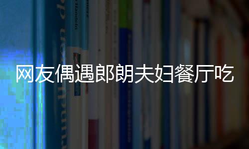 网友娜对 吉镜比郎朗偶遇耶好餐厅吃饭夫妇亲和