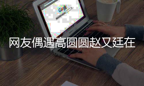 网友挽手在成好甜都逛高圆街 蜜偶遇圆赵又廷亲密