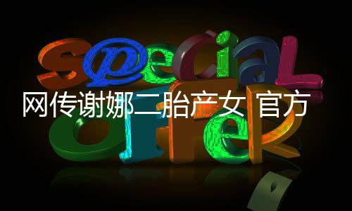 网传谢娜 官官宣二胎一产女丝团方粉切等