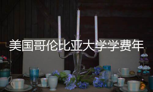 比亚学费年度涨幅大学哥伦解析美国趋势