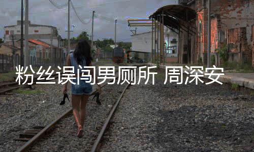 误闯我男厕周深的过更尴尬安慰遇到所 粉丝