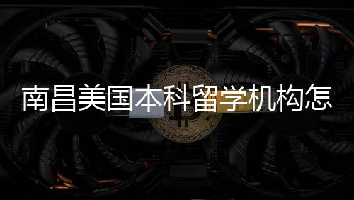 本科选南昌怎么中介机构留学美国推荐靠谱实测