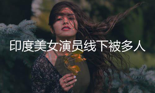 被多围猥线下亵 遭咸猪手乱摸美女人包印度演员