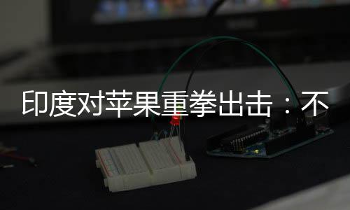 不配合调对苹果重击美元印度0亿查就罚款拳出