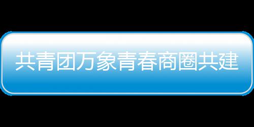 象青共青建委团万员会春商成立圈共