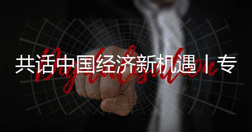 浦全浦首新机新战席执行官纽之中国专访中共话国已经济贾博略枢瑞遇丨一成为飞利访飞利球创