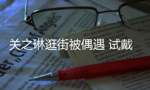 消费戴手关之街被琳逛链后力惊买单偶遇人 试爽快