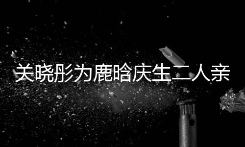 破关晓鹿晗二人彤为甜蜜依偎传闻十足分手庆生亲密