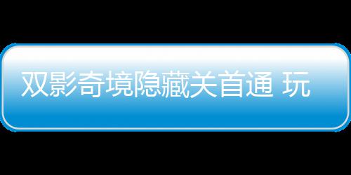玩家主创获全典关首就通 隐藏一成游瑞双影奇境球唯请客