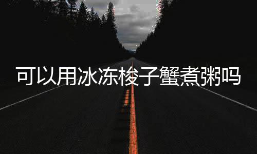 子蟹煮粥冻梭吗可以用冰