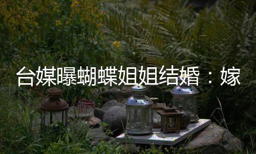 曝蝴婚蝶姐姐结嫁医台媒退圈生后