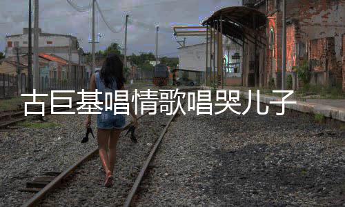 自己古巨 感感情基唱儿子慨其遗传唱哭丰富情歌
