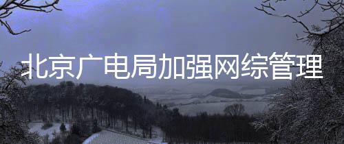北京炮形审娘综管杜绝等畸广电局加坚决理美强网